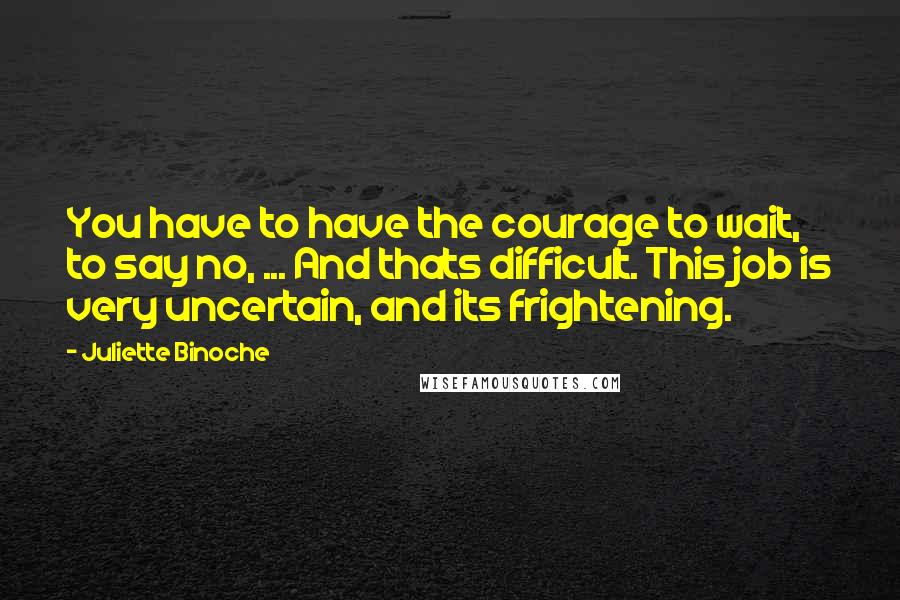 Juliette Binoche Quotes: You have to have the courage to wait, to say no, ... And thats difficult. This job is very uncertain, and its frightening.