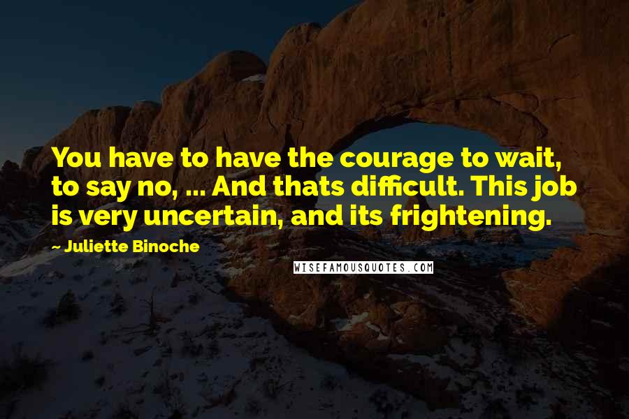 Juliette Binoche Quotes: You have to have the courage to wait, to say no, ... And thats difficult. This job is very uncertain, and its frightening.