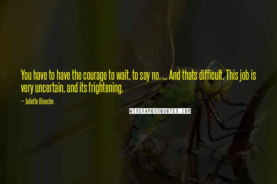 Juliette Binoche Quotes: You have to have the courage to wait, to say no, ... And thats difficult. This job is very uncertain, and its frightening.