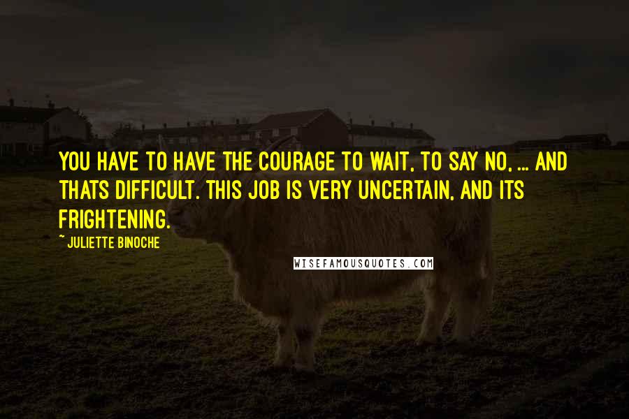 Juliette Binoche Quotes: You have to have the courage to wait, to say no, ... And thats difficult. This job is very uncertain, and its frightening.