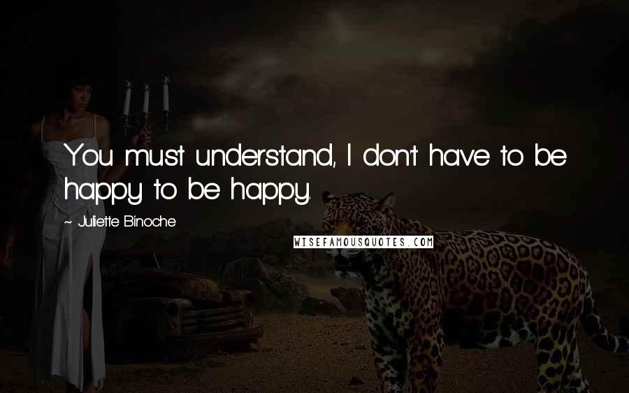 Juliette Binoche Quotes: You must understand, I don't have to be happy to be happy.