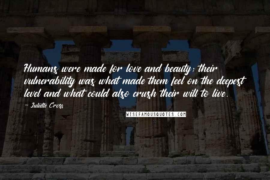 Juliette Cross Quotes: Humans were made for love and beauty; their vulnerability was what made them feel on the deepest level and what could also crush their will to live.