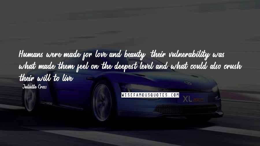 Juliette Cross Quotes: Humans were made for love and beauty; their vulnerability was what made them feel on the deepest level and what could also crush their will to live.