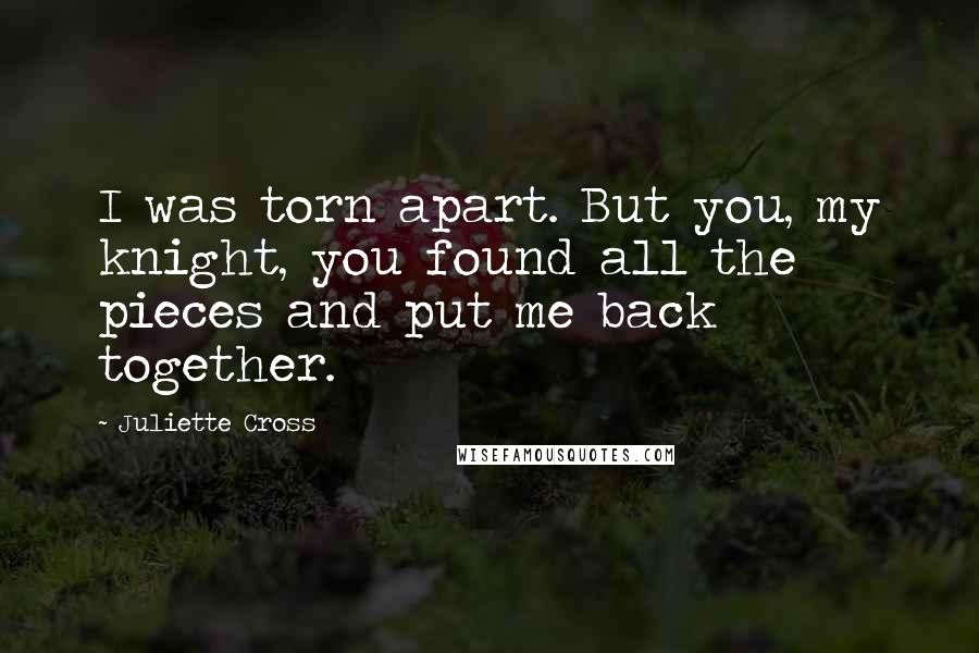 Juliette Cross Quotes: I was torn apart. But you, my knight, you found all the pieces and put me back together.