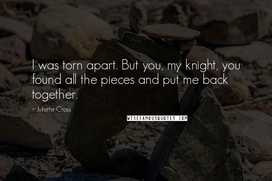 Juliette Cross Quotes: I was torn apart. But you, my knight, you found all the pieces and put me back together.