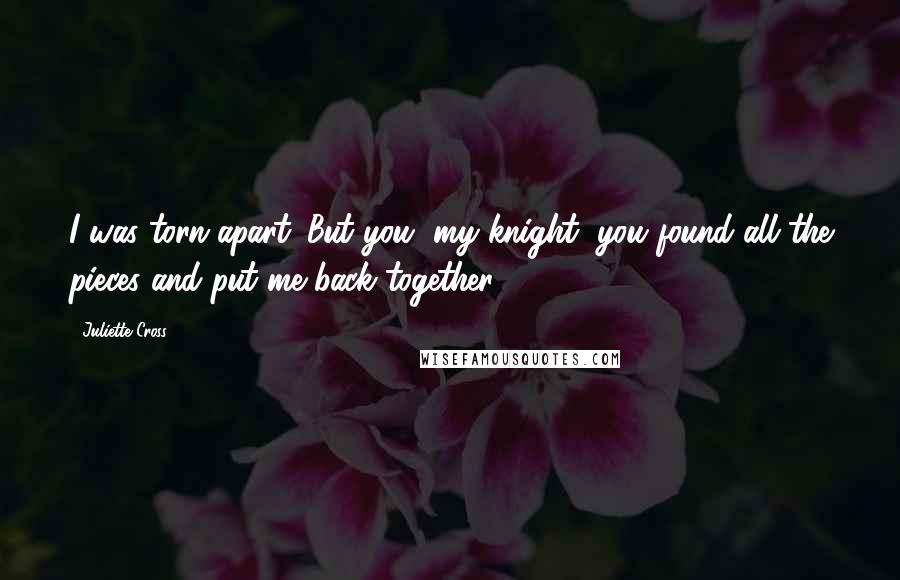 Juliette Cross Quotes: I was torn apart. But you, my knight, you found all the pieces and put me back together.