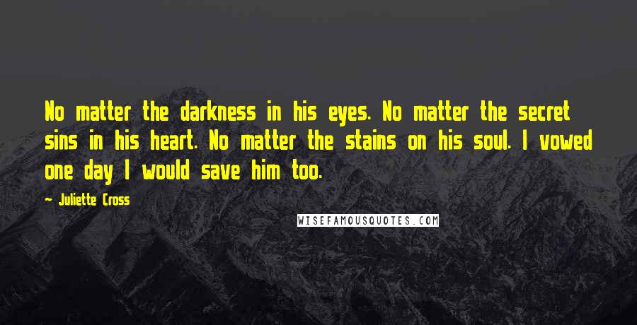 Juliette Cross Quotes: No matter the darkness in his eyes. No matter the secret sins in his heart. No matter the stains on his soul. I vowed one day I would save him too.