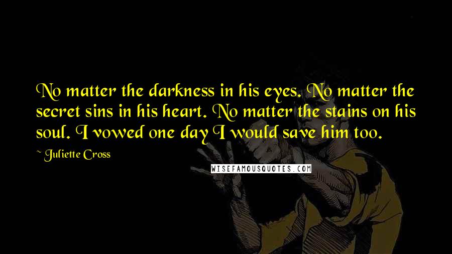 Juliette Cross Quotes: No matter the darkness in his eyes. No matter the secret sins in his heart. No matter the stains on his soul. I vowed one day I would save him too.