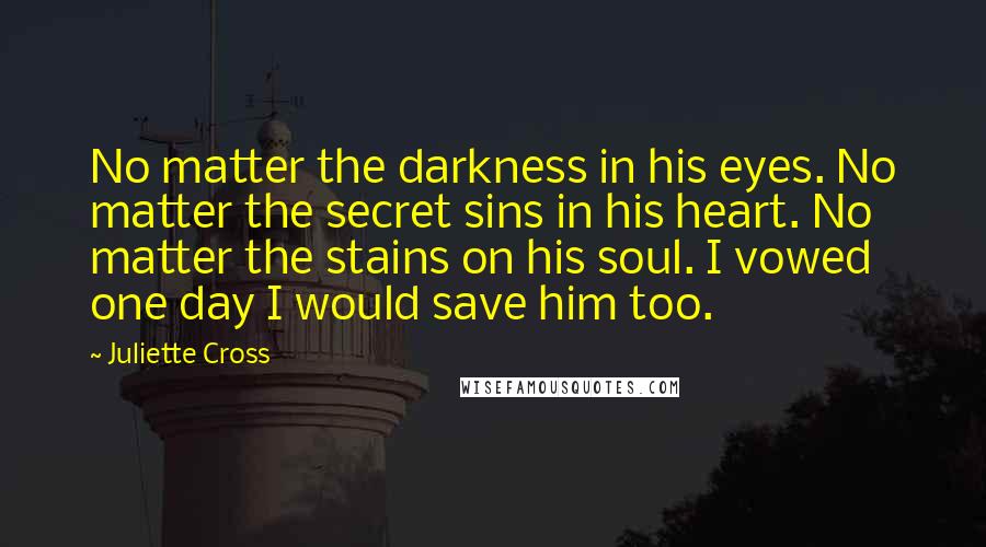 Juliette Cross Quotes: No matter the darkness in his eyes. No matter the secret sins in his heart. No matter the stains on his soul. I vowed one day I would save him too.