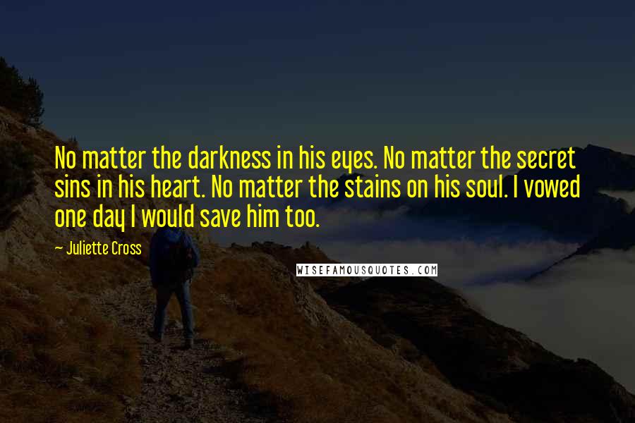 Juliette Cross Quotes: No matter the darkness in his eyes. No matter the secret sins in his heart. No matter the stains on his soul. I vowed one day I would save him too.