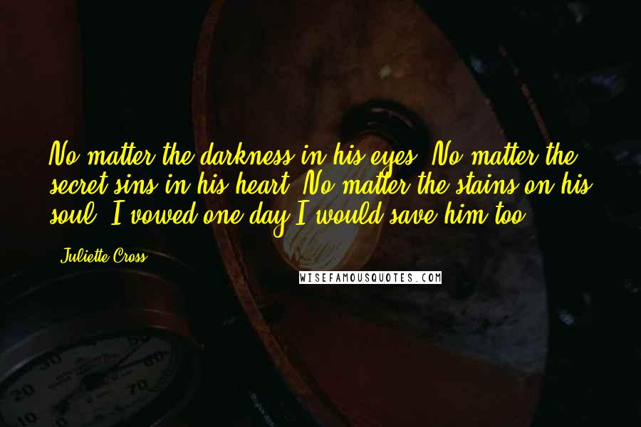 Juliette Cross Quotes: No matter the darkness in his eyes. No matter the secret sins in his heart. No matter the stains on his soul. I vowed one day I would save him too.