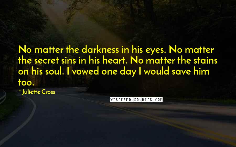 Juliette Cross Quotes: No matter the darkness in his eyes. No matter the secret sins in his heart. No matter the stains on his soul. I vowed one day I would save him too.