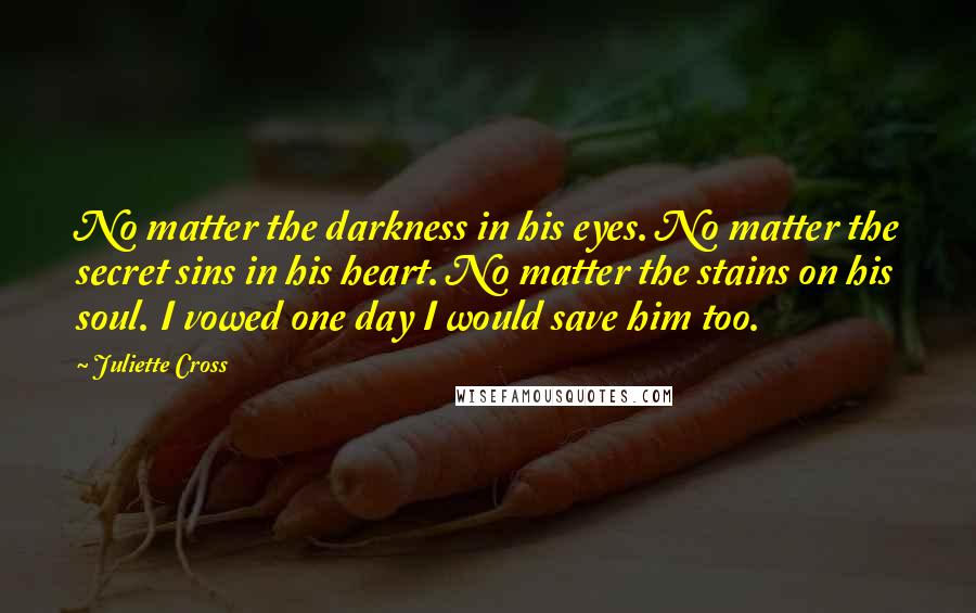 Juliette Cross Quotes: No matter the darkness in his eyes. No matter the secret sins in his heart. No matter the stains on his soul. I vowed one day I would save him too.