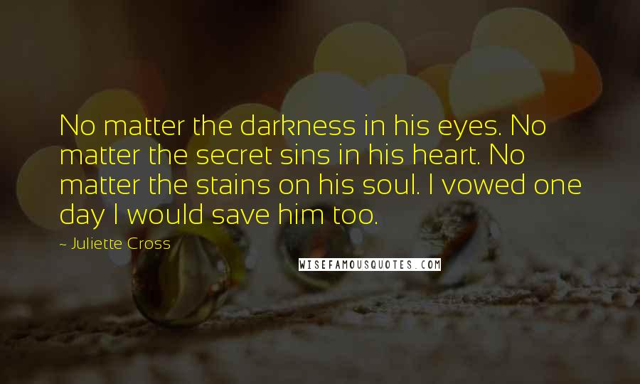 Juliette Cross Quotes: No matter the darkness in his eyes. No matter the secret sins in his heart. No matter the stains on his soul. I vowed one day I would save him too.