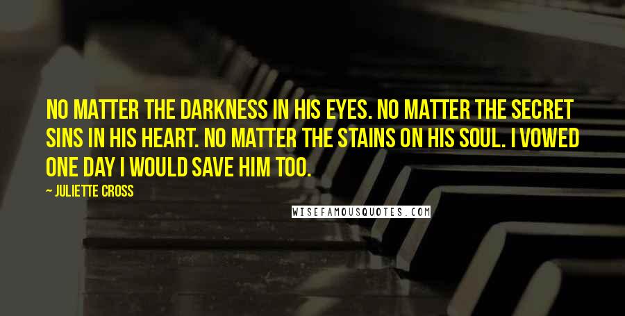 Juliette Cross Quotes: No matter the darkness in his eyes. No matter the secret sins in his heart. No matter the stains on his soul. I vowed one day I would save him too.