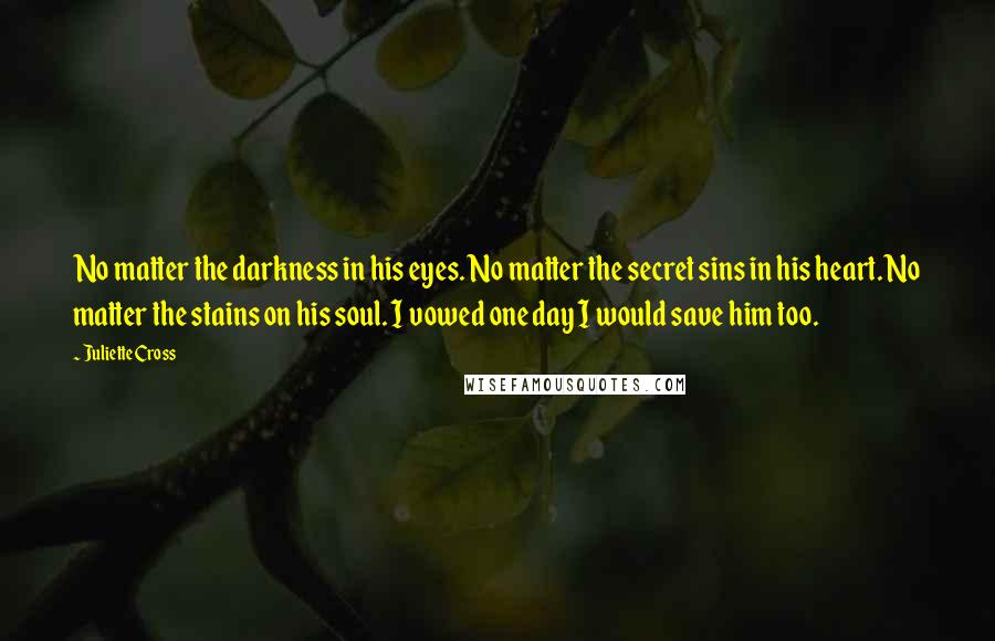 Juliette Cross Quotes: No matter the darkness in his eyes. No matter the secret sins in his heart. No matter the stains on his soul. I vowed one day I would save him too.