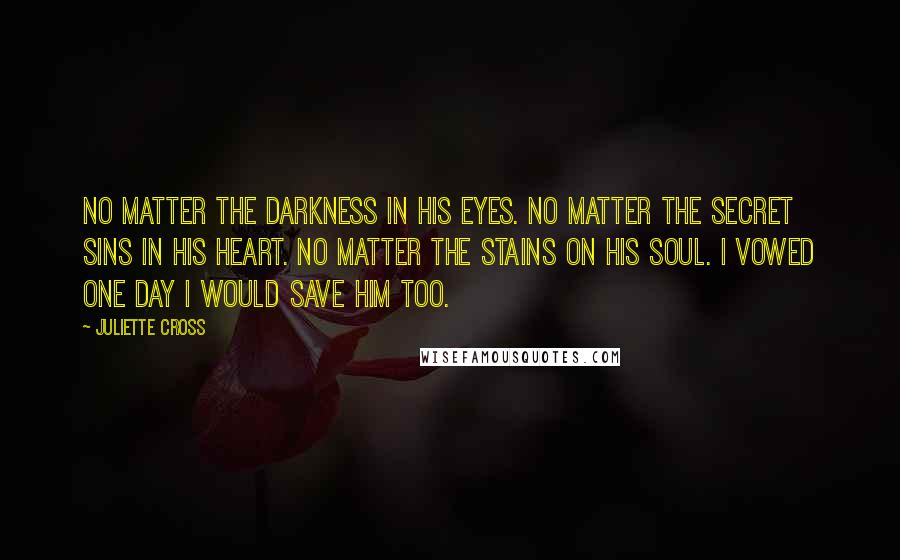 Juliette Cross Quotes: No matter the darkness in his eyes. No matter the secret sins in his heart. No matter the stains on his soul. I vowed one day I would save him too.