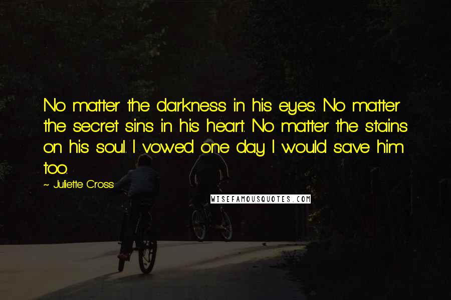 Juliette Cross Quotes: No matter the darkness in his eyes. No matter the secret sins in his heart. No matter the stains on his soul. I vowed one day I would save him too.