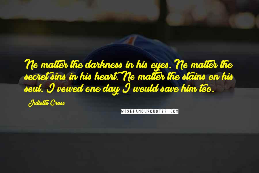 Juliette Cross Quotes: No matter the darkness in his eyes. No matter the secret sins in his heart. No matter the stains on his soul. I vowed one day I would save him too.