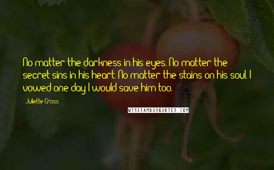 Juliette Cross Quotes: No matter the darkness in his eyes. No matter the secret sins in his heart. No matter the stains on his soul. I vowed one day I would save him too.