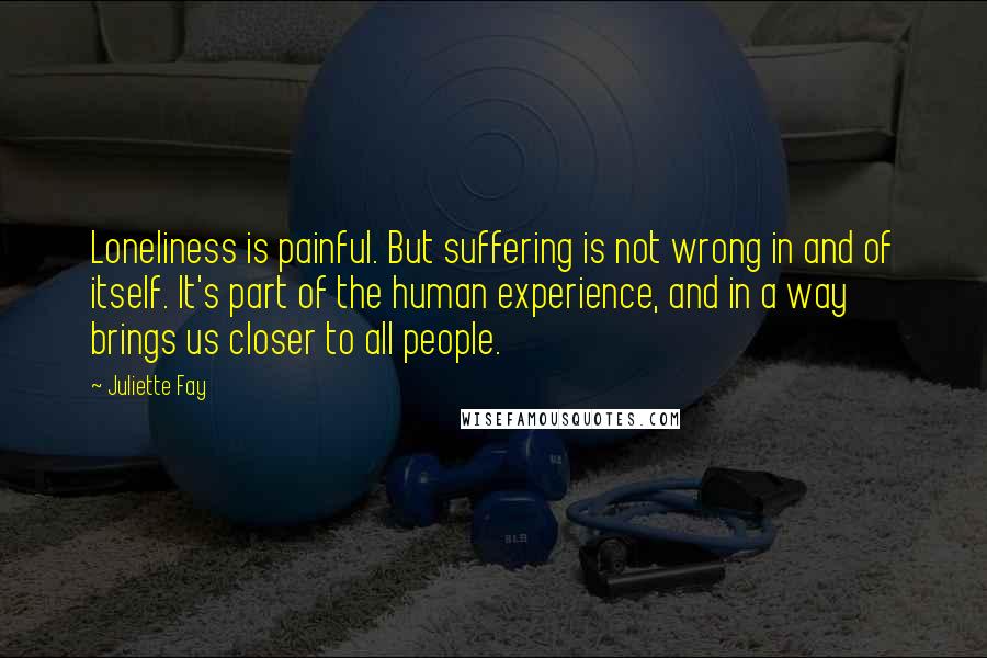 Juliette Fay Quotes: Loneliness is painful. But suffering is not wrong in and of itself. It's part of the human experience, and in a way brings us closer to all people.