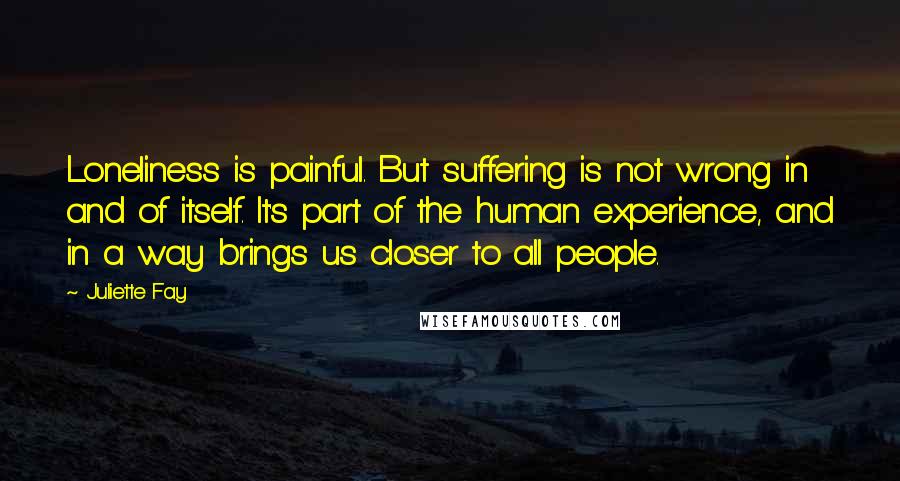 Juliette Fay Quotes: Loneliness is painful. But suffering is not wrong in and of itself. It's part of the human experience, and in a way brings us closer to all people.