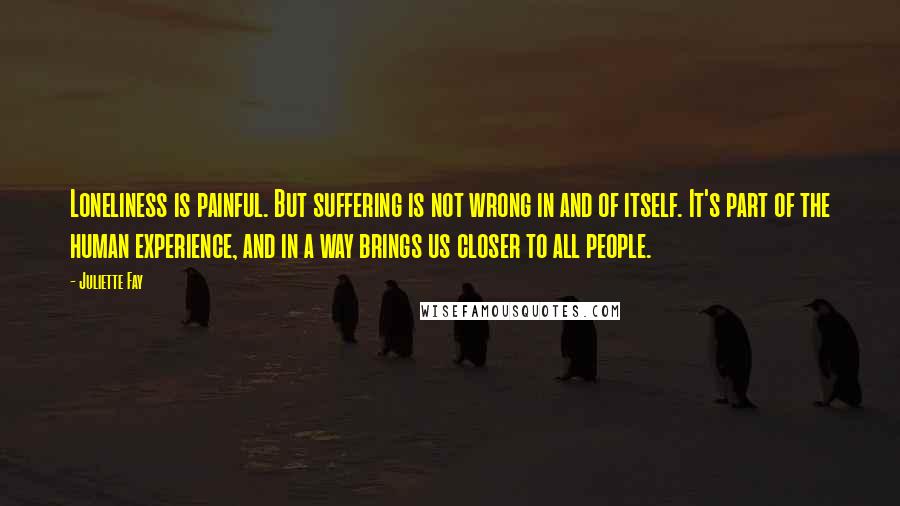 Juliette Fay Quotes: Loneliness is painful. But suffering is not wrong in and of itself. It's part of the human experience, and in a way brings us closer to all people.