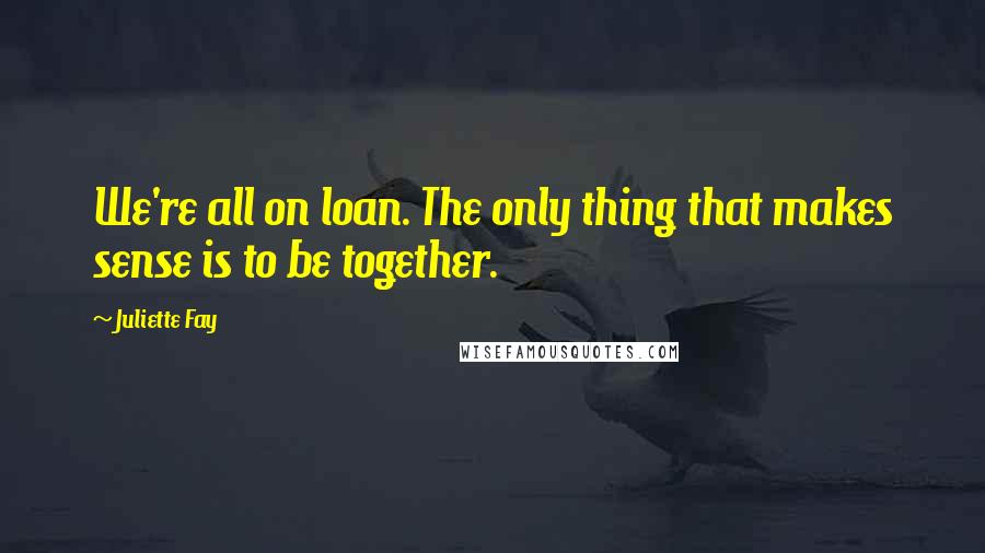 Juliette Fay Quotes: We're all on loan. The only thing that makes sense is to be together.