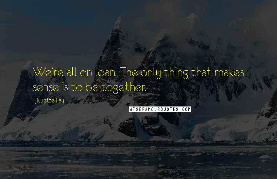 Juliette Fay Quotes: We're all on loan. The only thing that makes sense is to be together.