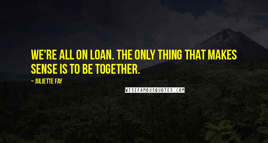 Juliette Fay Quotes: We're all on loan. The only thing that makes sense is to be together.