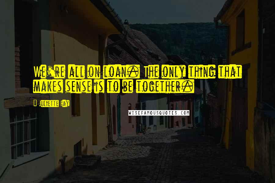 Juliette Fay Quotes: We're all on loan. The only thing that makes sense is to be together.