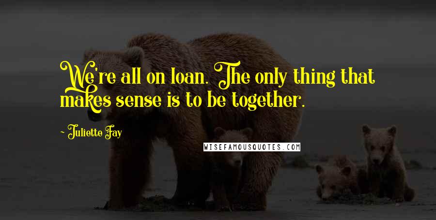 Juliette Fay Quotes: We're all on loan. The only thing that makes sense is to be together.