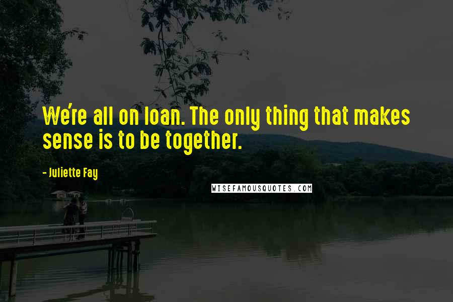 Juliette Fay Quotes: We're all on loan. The only thing that makes sense is to be together.