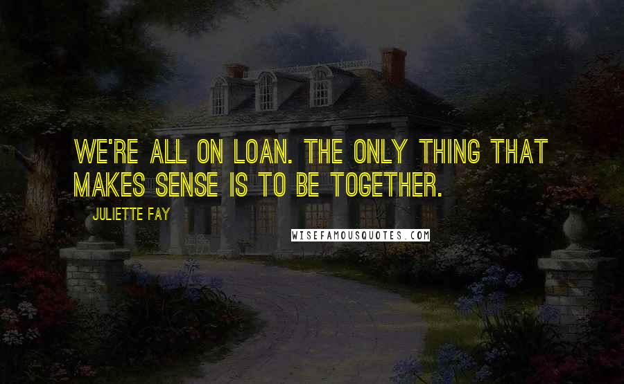 Juliette Fay Quotes: We're all on loan. The only thing that makes sense is to be together.