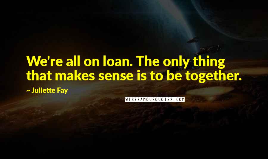 Juliette Fay Quotes: We're all on loan. The only thing that makes sense is to be together.