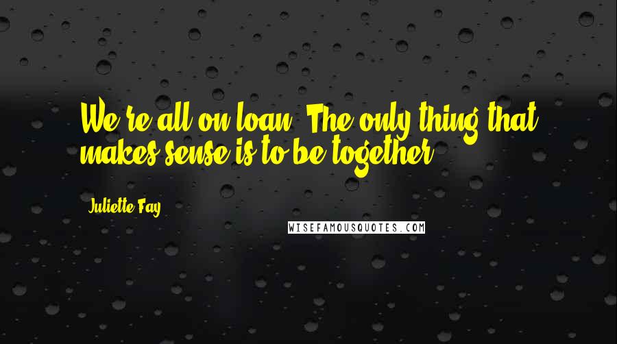 Juliette Fay Quotes: We're all on loan. The only thing that makes sense is to be together.