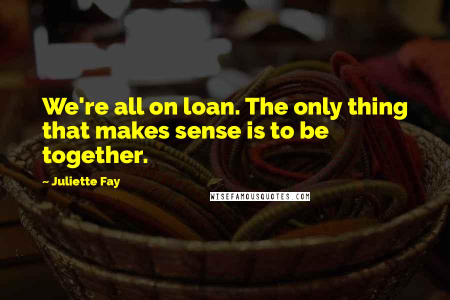 Juliette Fay Quotes: We're all on loan. The only thing that makes sense is to be together.