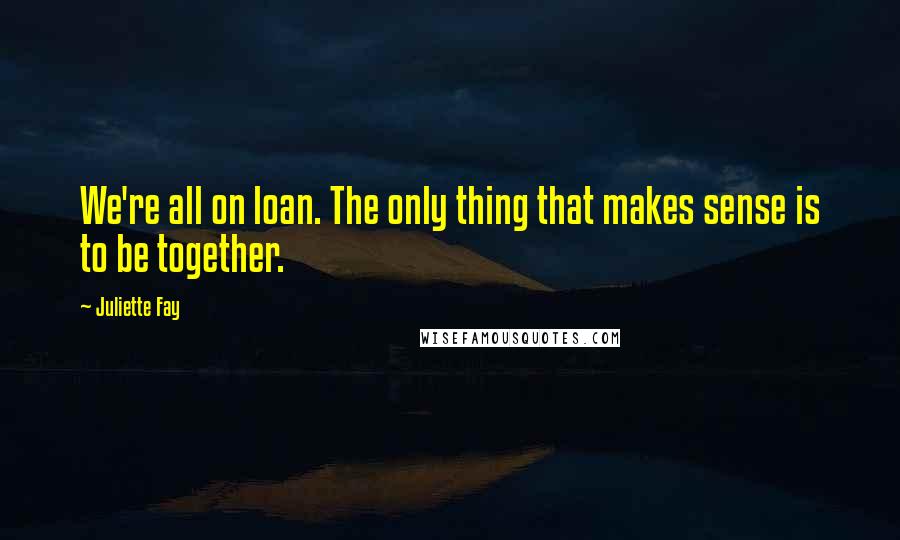Juliette Fay Quotes: We're all on loan. The only thing that makes sense is to be together.