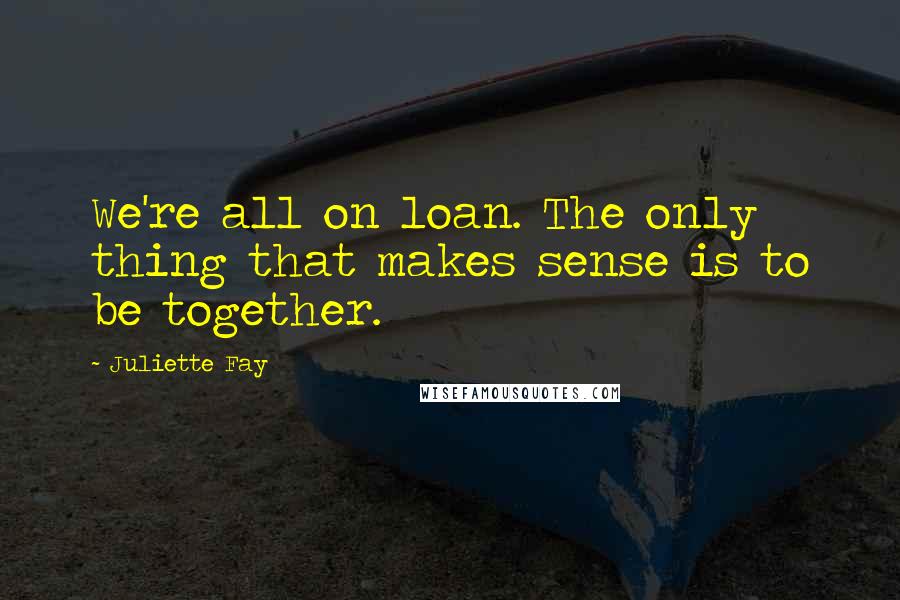 Juliette Fay Quotes: We're all on loan. The only thing that makes sense is to be together.