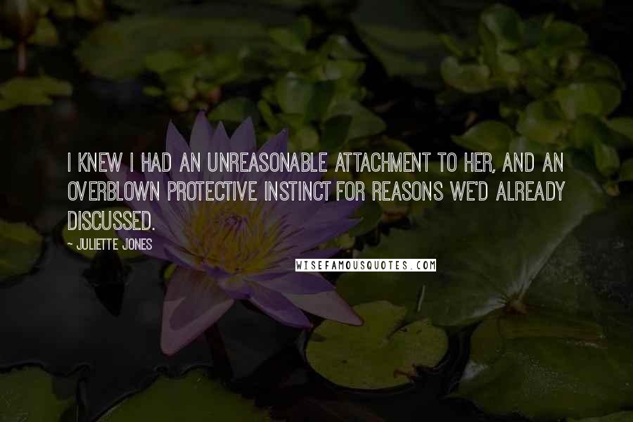 Juliette Jones Quotes: I knew I had an unreasonable attachment to her, and an overblown protective instinct for reasons we'd already discussed.