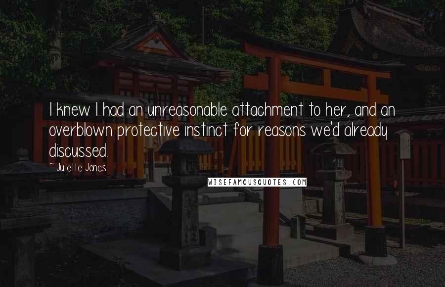 Juliette Jones Quotes: I knew I had an unreasonable attachment to her, and an overblown protective instinct for reasons we'd already discussed.