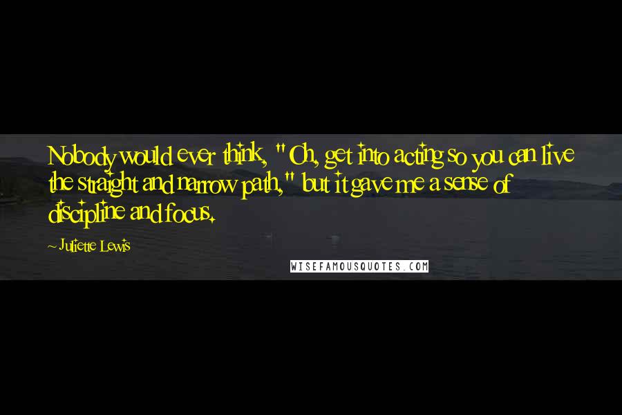 Juliette Lewis Quotes: Nobody would ever think, "Oh, get into acting so you can live the straight and narrow path," but it gave me a sense of discipline and focus.