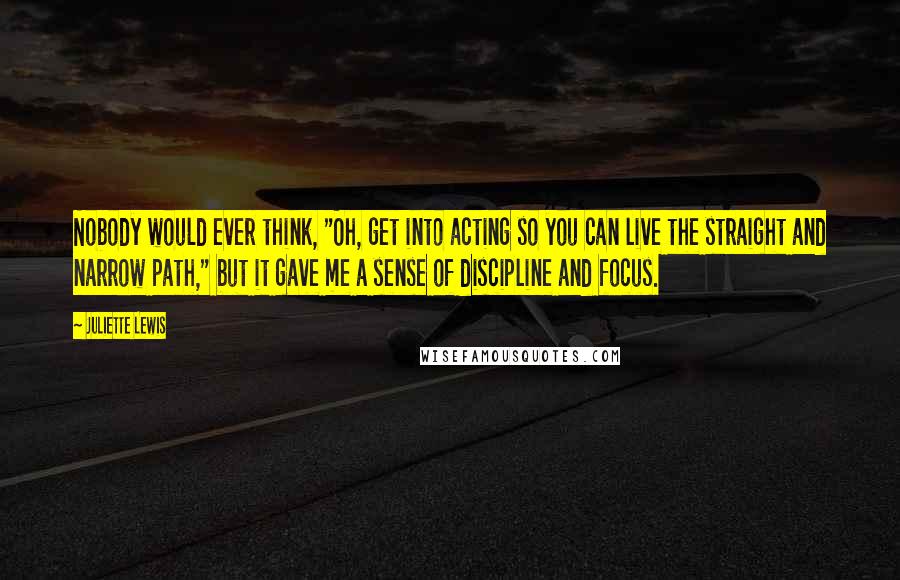 Juliette Lewis Quotes: Nobody would ever think, "Oh, get into acting so you can live the straight and narrow path," but it gave me a sense of discipline and focus.