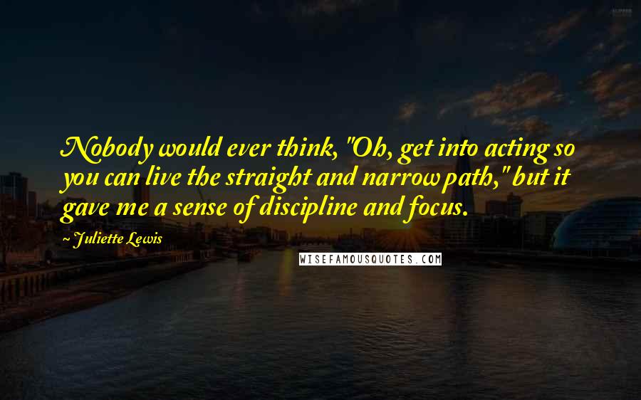 Juliette Lewis Quotes: Nobody would ever think, "Oh, get into acting so you can live the straight and narrow path," but it gave me a sense of discipline and focus.