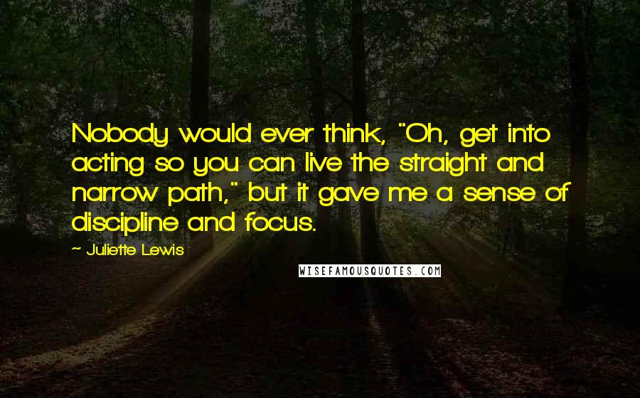 Juliette Lewis Quotes: Nobody would ever think, "Oh, get into acting so you can live the straight and narrow path," but it gave me a sense of discipline and focus.