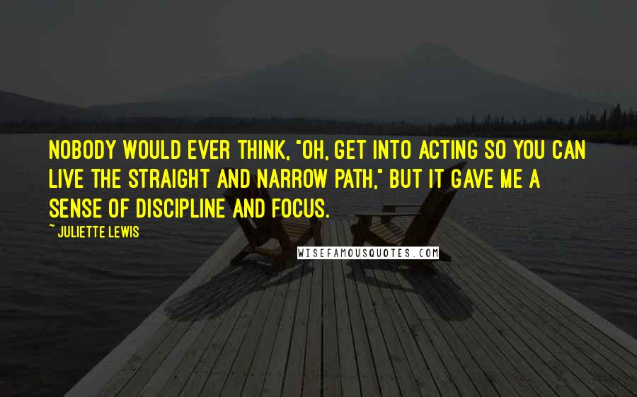 Juliette Lewis Quotes: Nobody would ever think, "Oh, get into acting so you can live the straight and narrow path," but it gave me a sense of discipline and focus.