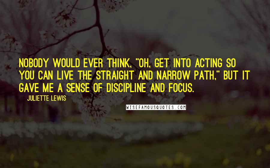 Juliette Lewis Quotes: Nobody would ever think, "Oh, get into acting so you can live the straight and narrow path," but it gave me a sense of discipline and focus.