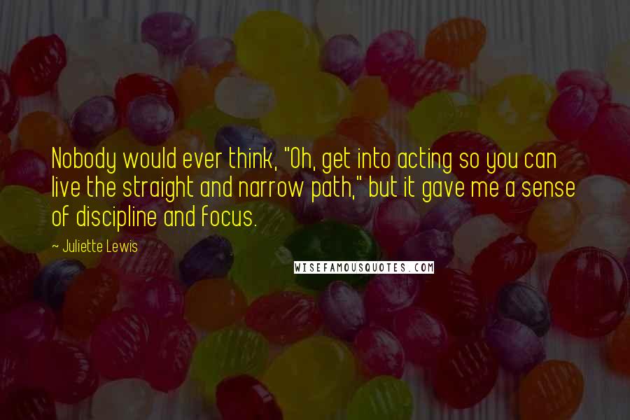 Juliette Lewis Quotes: Nobody would ever think, "Oh, get into acting so you can live the straight and narrow path," but it gave me a sense of discipline and focus.