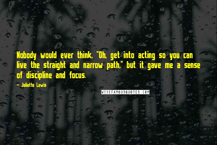 Juliette Lewis Quotes: Nobody would ever think, "Oh, get into acting so you can live the straight and narrow path," but it gave me a sense of discipline and focus.