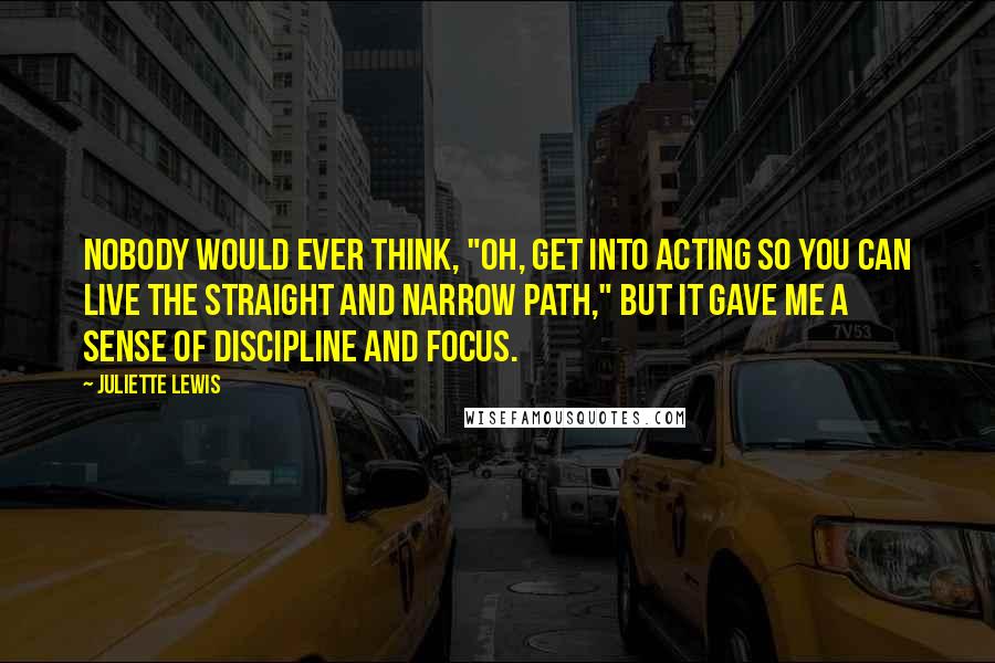 Juliette Lewis Quotes: Nobody would ever think, "Oh, get into acting so you can live the straight and narrow path," but it gave me a sense of discipline and focus.